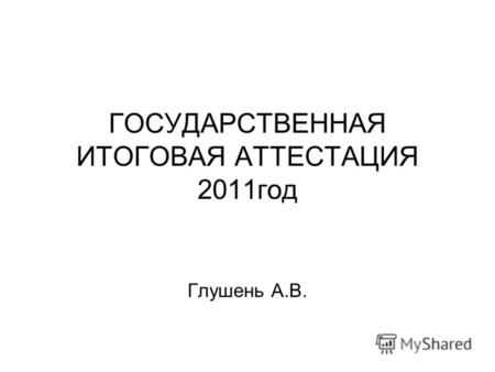 ГОСУДАРСТВЕННАЯ ИТОГОВАЯ АТТЕСТАЦИЯ 2011год Глушень А.В.