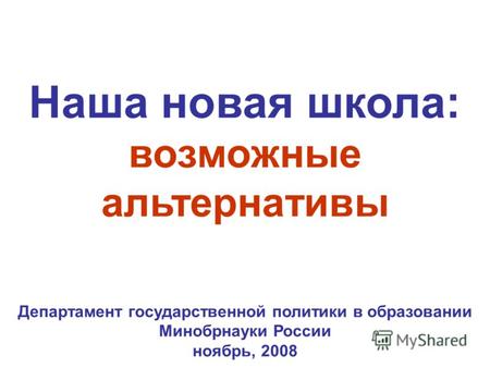 Наша новая школа: возможные альтернативы Департамент государственной политики в образовании Минобрнауки России ноябрь, 2008.