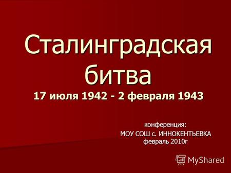 Сталинградская битва 17 июля 1942 - 2 февраля 1943 конференция: МОУ СОШ с. ИННОКЕНТЬЕВКА февраль 2010г.