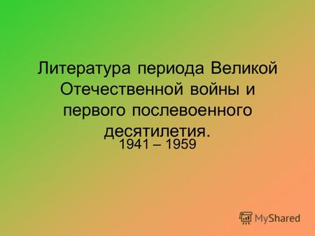 Литература периода Великой Отечественной войны и первого послевоенного десятилетия. 1941 – 1959.