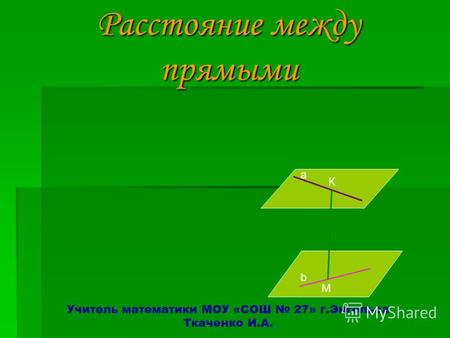 Расстояние между прямыми Расстояние между прямыми Учитель математики МОУ «СОШ 27» г.Энгельса Ткаченко И.А. а К М b.