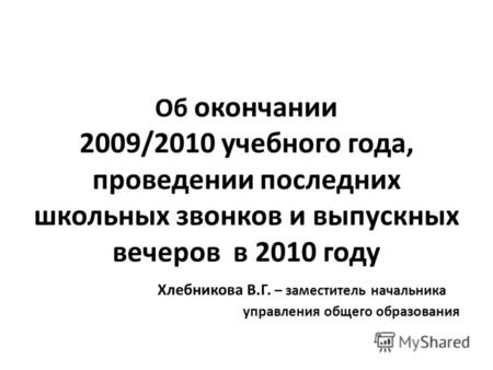 Об окончании 2009/2010 учебного года, проведении последних школьных звонков и выпускных вечеров в 2010 году Хлебникова В.Г. – заместитель начальника управления.