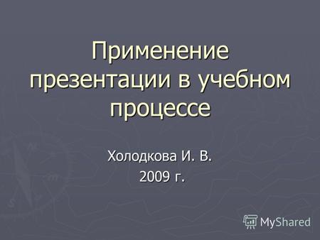 Применение презентации в учебном процессе Холодкова И. В. 2009 г. 2009 г.
