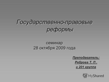 Государственно - правовые реформы семинар 28 октября 2009 года Преподаватель: Реброва Т. П. и 201 группа.