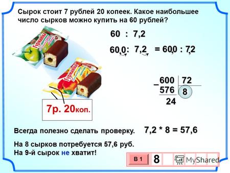 Сырок стоит 7 рублей 20 копеек. Какое наибольшее число сырков можно купить на 60 рублей? 7р. 20 коп. = 600 : 72 600 72 8 576– 24 7,2 * 8 = 57,6 Всегда.