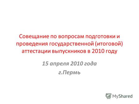 Совещание по вопросам подготовки и проведения государственной (итоговой) аттестации выпускников в 2010 году 15 апреля 2010 года г.Пермь.