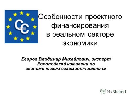 Особенности проектного финансирования в реальном секторе экономики Егоров Владимир Михайлович, эксперт Европейской комиссии по экономическим взаимоотношениям.