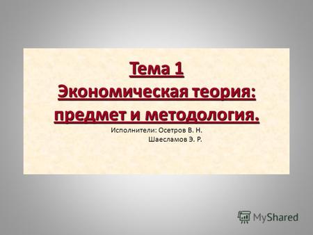 Тема 1 Экономическая теория: предмет и методология. Исполнители: Осетров В. Н. Шаесламов Э. Р.