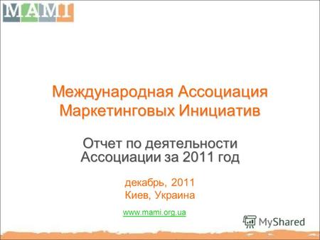 Международная Ассоциация Маркетинговых Инициатив Отчет по деятельности Ассоциации за 2011 год декабрь, 2011 Киев, Украина www.mami.org.ua.