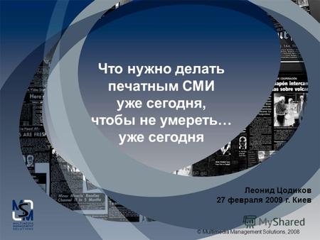 © Multimedia Management Solutions, 2008 Что нужно делать печатным СМИ уже сегодня, чтобы не умереть… уже сегодня Леонид Цодиков 27 февраля 2009 г. Киев.
