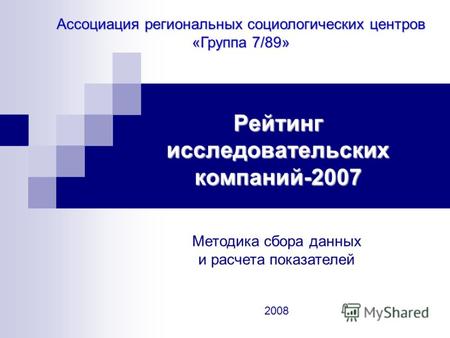 Рейтинг исследовательских компаний-2007 Ассоциация региональных социологических центров «Группа 7/89» Методика сбора данных и расчета показателей 2008.