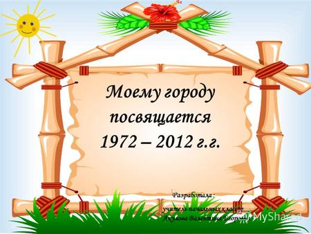Моему городу посвящается 1972 – 2012 г.г. Разработала : учитель начальных классов Акулова Валентина Егоровна.