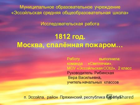 Муниципальное образовательное учреждение «Эссойльская средняя общеобразовательная школа» Исследовательская работа 1812 год. Москва, спалённая пожаром…