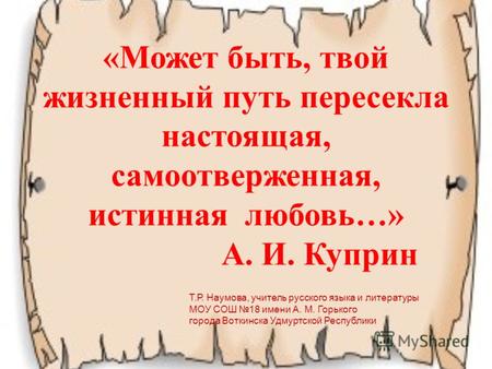 «Может быть, твой жизненный путь пересекла настоящая, самоотверженная, истинная любовь…» А. И. Куприн Т.Р. Наумова, учитель русского языка и литературы.