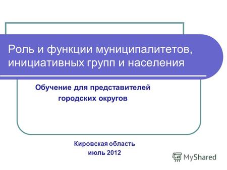 Роль и функции муниципалитетов, инициативных групп и населения Кировская область июль 2012 Обучение для представителей городских округов.