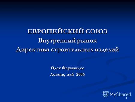 1 ЕВРОПЕЙСКИЙ СОЮЗ Внутренний рынок Директива строительных изделий Одет Фернандес Астана, май 2006.