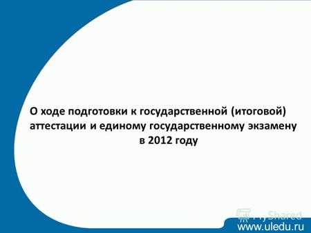 Www.uledu.ru О ходе подготовки к государственной (итоговой) аттестации и единому государственному экзамену в 2012 году.
