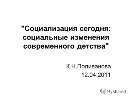 Социализация сегодня: социальные изменения современного детства К.Н.Поливанова 12.04.2011.
