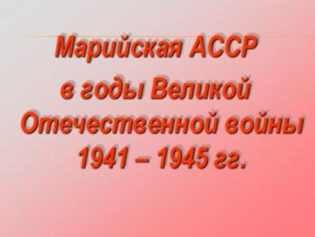 Марийская АССР в годы Великой Отечественной войны 1941 – 1945 гг. Марийская АССР в годы Великой Отечественной войны 1941 – 1945 гг.