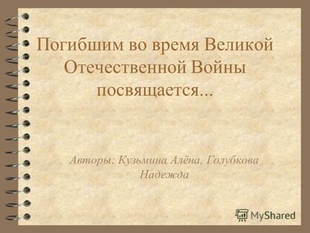 Погибшим во время Великой Отечественной Войны посвящается... Авторы: Кузьмина Алёна, Голубкова Надежда.