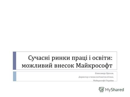 Сучасні ринки праці і освіти : можливий внесок Майкрософт Олександр Орєхов, Директор з технологічної політики, Майкрософт Україна.