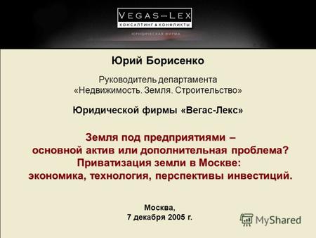 Москва, 7 декабря 2005 г. Юрий Борисенко Руководитель департамента «Недвижимость. Земля. Строительство» Юридической фирмы «Вегас-Лекс» Земля под предприятиями.
