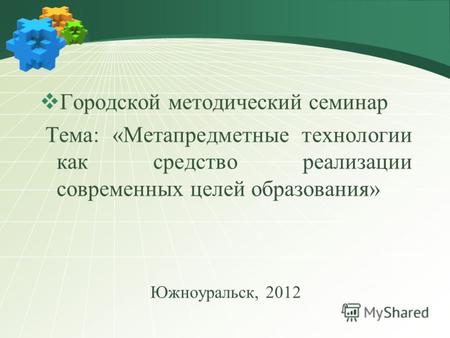 Городской методический семинар Тема: «Метапредметные технологии как средство реализации современных целей образования» Южноуральск, 2012.