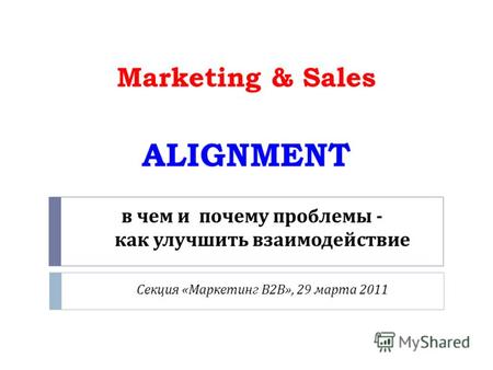 В чем и почему проблемы - как улучшить взаимодействие Секция « Маркетинг В 2 В », 29 марта 2011 Marketing & Sales ALIGNMENT.
