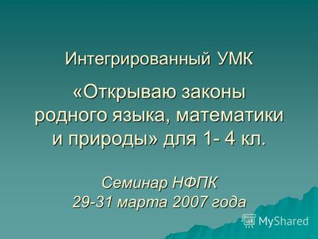 Интегрированный УМК «Открываю законы родного языка, математики и природы» для 1- 4 кл. Семинар НФПК 29-31 марта 2007 года.