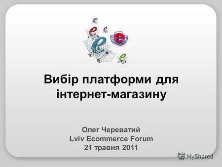 Олег Череватий Lviv Ecommerce Forum 21 травня 2011 Вибір платформи для інтернет-магазину.