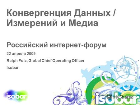 Конвергенция Данных / Измерений и Медиа Российский интернет-форум 22 апреля 2009 Ralph Folz, Global Chief Operating Officer Isobar.