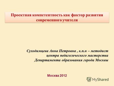 Москва 2012 Проектная компетентность как фактор развития современного учителя Суходимцева Анна Петровна, к.п.н – методист центра педагогического мастерства.