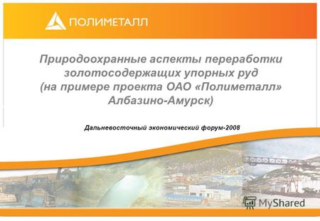 Природоохранные аспекты переработки золотосодержащих упорных руд (на примере проекта ОАО «Полиметалл» Албазино-Амурск) Дальневосточный экономический форум-2008.