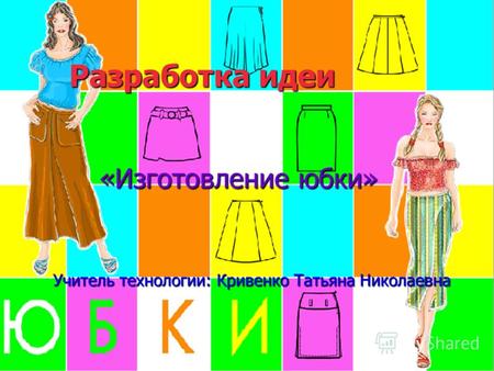 Разработка идеи «Изготовление юбки» Учитель технологии: Кривенко Татьяна Николаевна.