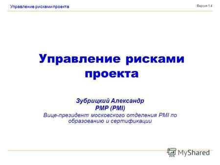Версия 1.4 Управление рисками проекта Зубрицкий Александр PMP (PMI) Вице-президент московского отделения PMI по образованию и сертификации.