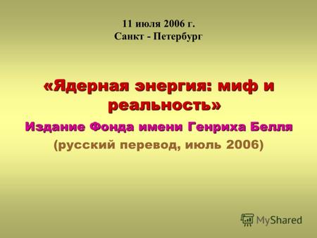 11 июля 2006 г. Санкт - Петербург «Ядерная энергия: миф и реальность» Издание Фонда имени Генриха Белля (русский перевод, июль 2006)