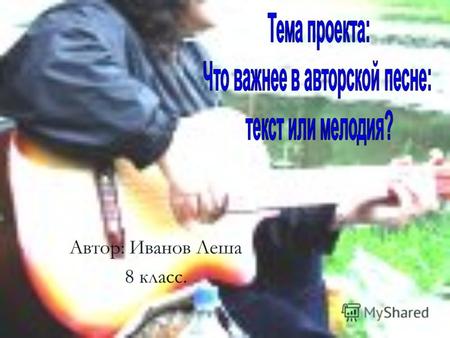 Автор: Иванов Леша 8 класс.. Гипотеза: Я считаю, что если в названии жанра авторская песня есть слово песня, то главное место в бардовской песне должна.