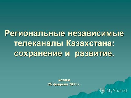 Региональные независимые телеканалы Казахстана: сохранение и развитие. Астана 25 февраля 2011 г.