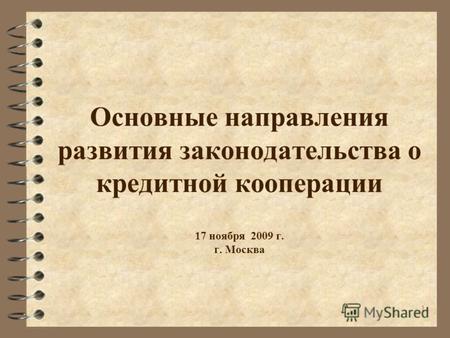 1 Основные направления развития законодательства о кредитной кооперации 17 ноября 2009 г. г. Москва.