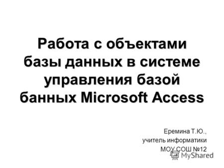 Работа с объектами базы данных в системе управления базой банных Microsoft Access Еремина Т.Ю., учитель информатики МОУ СОШ 12.