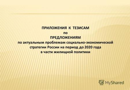ПРИЛОЖЕНИЯ К ТЕЗИСАМ по ПРЕДЛОЖЕНИЯМ по актуальным проблемам социально-экономической стратегии России на период до 2020 года в части жилищной политики.
