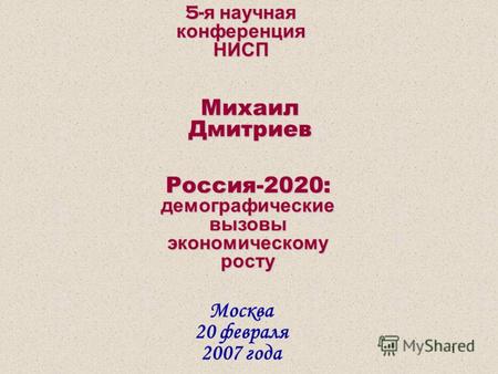 1 5- я научная конференция НИСП Москва 20 февраля 2007 года Михаил Дмитриев Россия-2020: демографические вызовы экономическому росту.