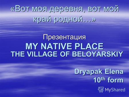 «Вот моя деревня, вот мой край родной…» Презентация MY NATIVE PLACE THE VILLAGE OF BELOYARSKIY Dryapak Elena 10 th form.
