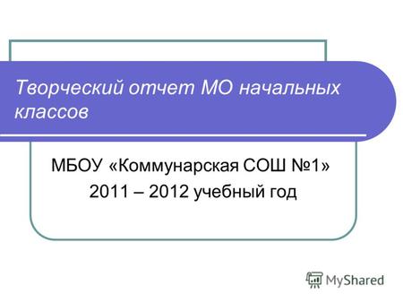 Творческий отчет МО начальных классов МБОУ «Коммунарская СОШ 1» 2011 – 2012 учебный год.