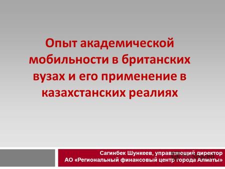 Опыт академической мобильности в британских вузах и его применение в казахстанских реалиях Сагинбек Шункеев, управляющий директор АО «Региональный финансовый.