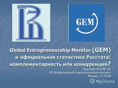Global Entrepreneurship Monitor (GEM) и официальная статистика Росстата : комплементарность или конкуренция ? Круглый стол 24, III Всероссийский социологический.