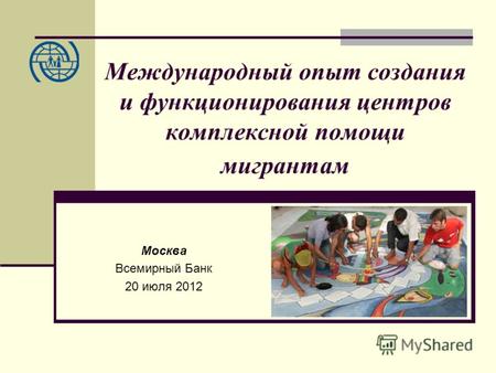 Международный опыт создания и функционирования центров комплексной помощи мигрантам Москва Всемирный Банк 20 июля 2012.