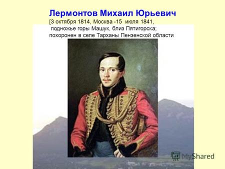 Лермонтов Михаил Юрьевич [3 октября 1814, Москва -15 июля 1841, подножье горы Машук, близ Пятигорска; похоронен в селе Тарханы Пензенской области.