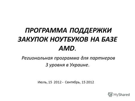 ПРОГРАММА ПОДДЕРЖКИ ЗАКУПОК НОУТБУКОВ НА БАЗЕ AMD. Региональная программа для партнеров 3 уровня в Украине. Июль, 15 2012 - Сентябрь, 15 2012.