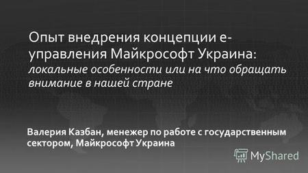 Валерия Казбан, менежер по работе с государственным сектором, Майкрософт Украина Опыт внедрения концепции е- управления Майкрософт Украина: локальные особенности.